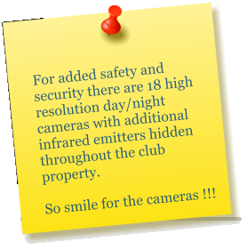 For added safety and security there are 18 high resolution day/night cameras with additional infrared emitters hidden throughout the club property.                              So smile for the cameras !!!